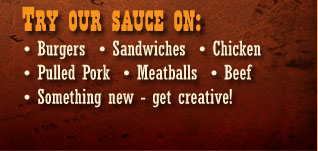 Try our BBQ Sauce on burgers, sandwiches, chicken, pork, meatballs, beef.  We think you'll love it!
